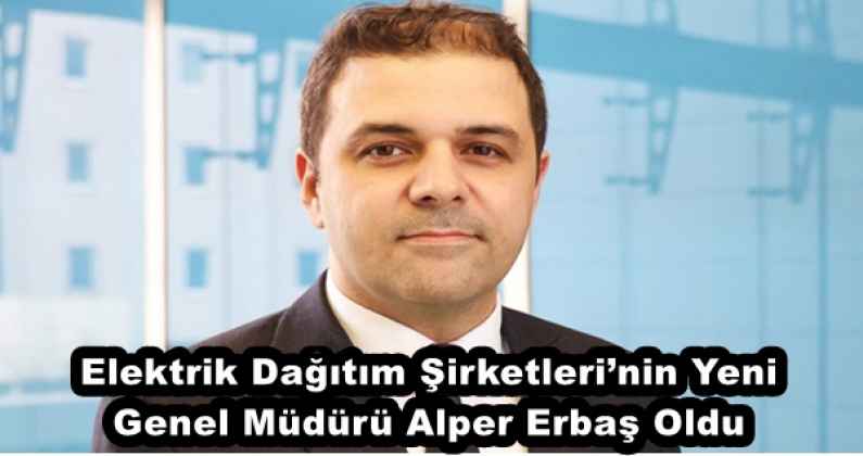 Elektrik Dağıtım Şirketleri’nin Yeni Genel Müdürü Alper Erbaş Oldu
