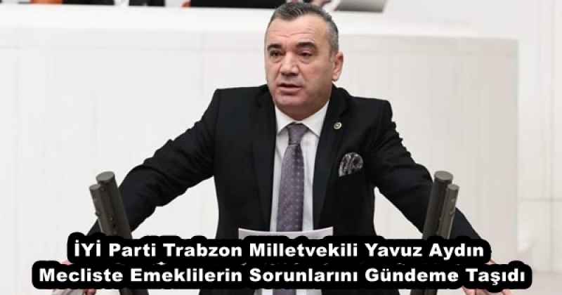 İYİ Parti Trabzon Milletvekili Yavuz Aydın, Mecliste Emeklilerin Sorunlarını Gündeme Taşıdı