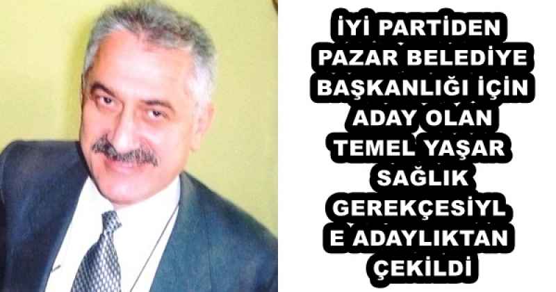 İYİ PARTİDEN PAZAR BELEDİYE BAŞKANLIĞI İÇİN ADAY OLAN TEMEL YAŞAR SAĞLIK GEREKÇESİYLE ADAYLIKTAN ÇEKİLDİ