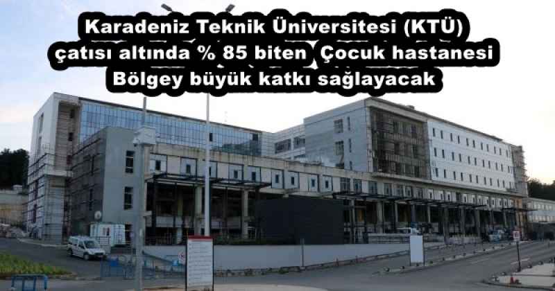 Karadeniz Teknik Üniversitesi (KTÜ) çatısı altında % 85 biten  Çocuk hastanesi Bölgey büyük katkı sağlayacak