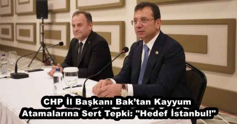 CHP İl Başkanı Bak’tan Kayyum Atamalarına Sert Tepki: "Hedef İstanbul!"