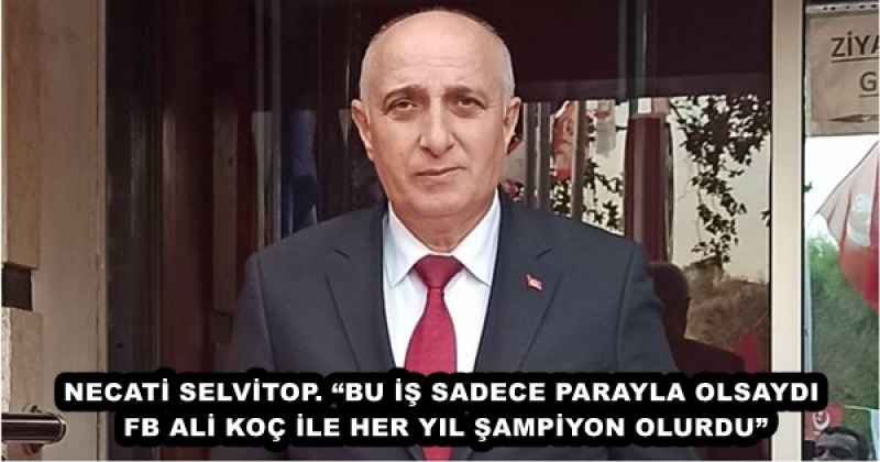 NECATİ SELVİTOP. “BU İŞ SADECE PARAYLA OLSAYDI FB ALİ KOÇ İLE HER YIL ŞAMPİYON OLURDU”