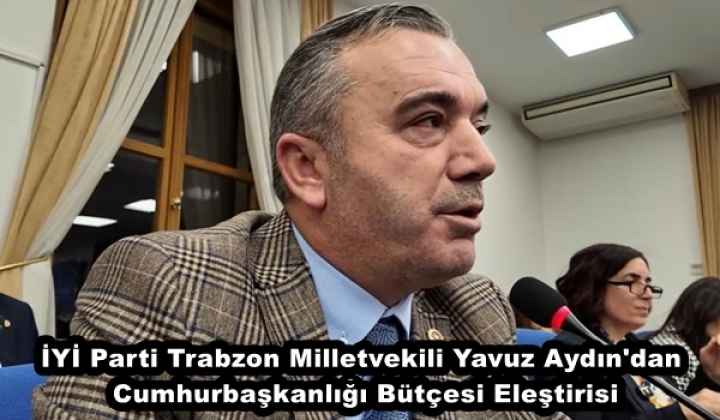 İYİ Parti Trabzon Milletvekili Yavuz Aydın'dan Cumhurbaşkanlığı Bütçesi Eleştirisi