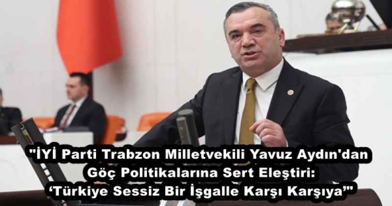 "İYİ Parti Trabzon Milletvekili Yavuz Aydın'dan Göç Politikalarına Sert Eleştiri: ‘Türkiye Sessiz Bir İşgalle Karşı Karşıya’"