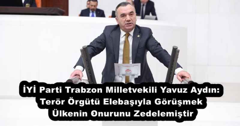 İYİ Parti Trabzon Milletvekili Yavuz Aydın: Terör Örgütü Elebaşıyla Görüşmek Ülkenin Onurunu Zedelemiştir