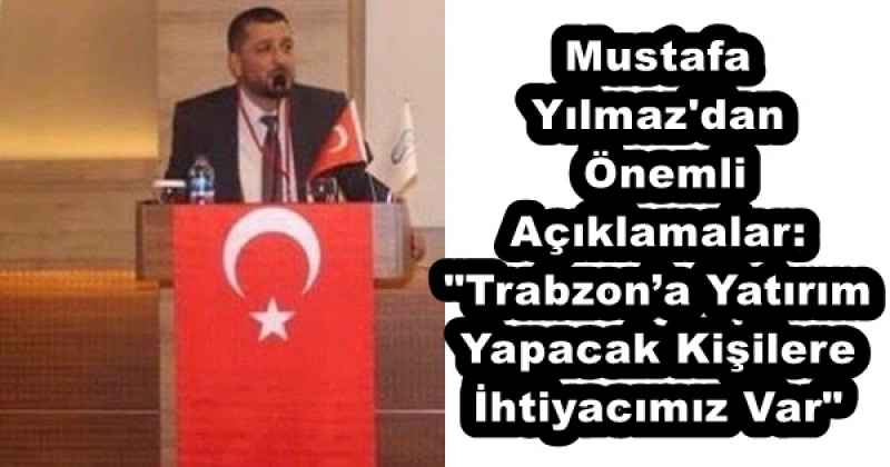 Mustafa Yılmaz'dan Önemli Açıklamalar: "Trabzon’a Yatırım Yapacak Kişilere İhtiyacımız Var"