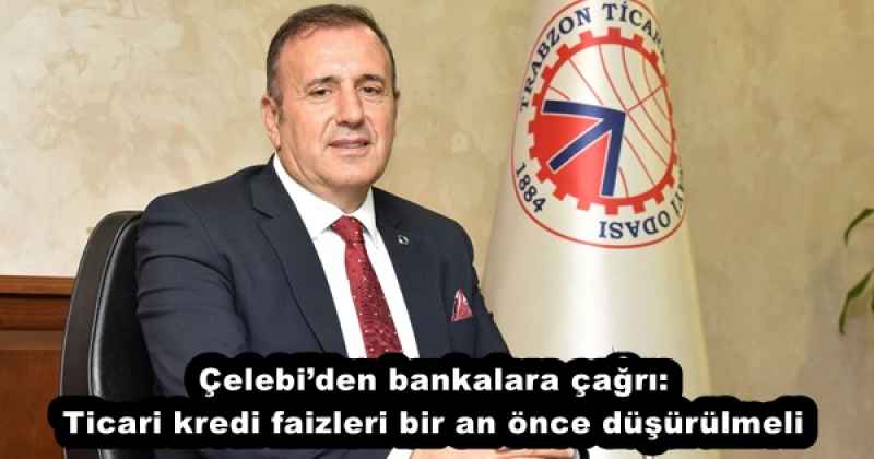 Çelebi’den bankalara çağrı: Ticari kredi faizleri bir an önce düşürülmeli