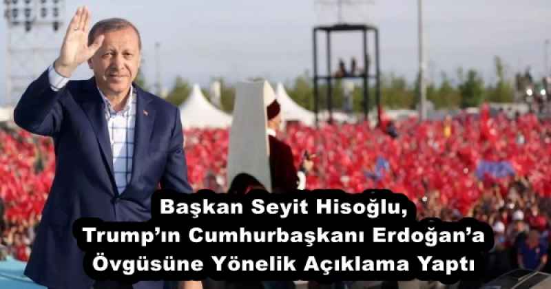 Başkan Seyit Hisoğlu, Trump’ın Cumhurbaşkanı Erdoğan’a Övgüsüne Yönelik Açıklama Yaptı