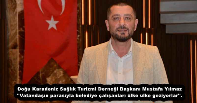 Doğu Karadeniz Sağlık Turizmi Derneği Başkanı Mustafa Yılmaz ''Vatandaşın parasıyla belediye çalışanları ülke ülke geziyorlar''.