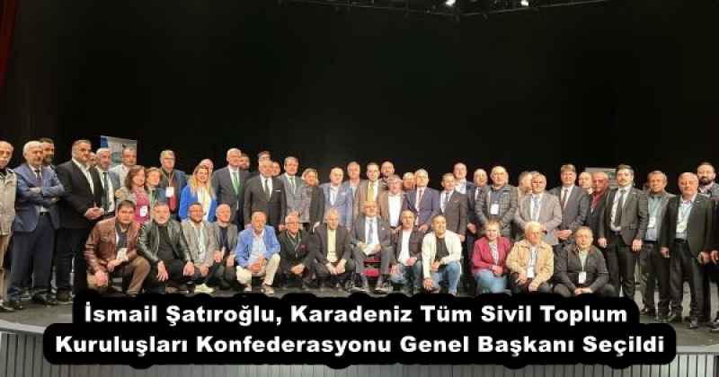 İsmail Şatıroğlu, Karadeniz Tüm Sivil Toplum Kuruluşları Konfederasyonu Genel Başkanı Seçildi