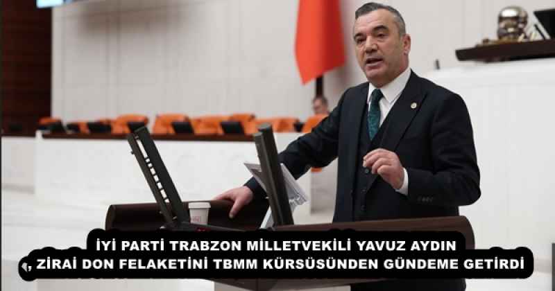 İYİ PARTİ TRABZON MİLLETVEKİLİ YAVUZ AYDIN, ZİRAİ DON FELAKETİNİ TBMM KÜRSÜSÜNDEN GÜNDEME GETİRDİ