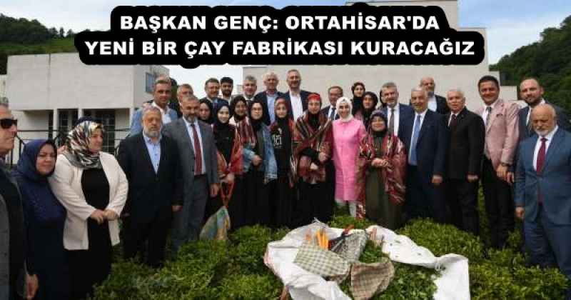 BAŞKAN GENÇ: ORTAHİSAR'DA YENİ BİR ÇAY FABRİKASI KURACAĞIZ
