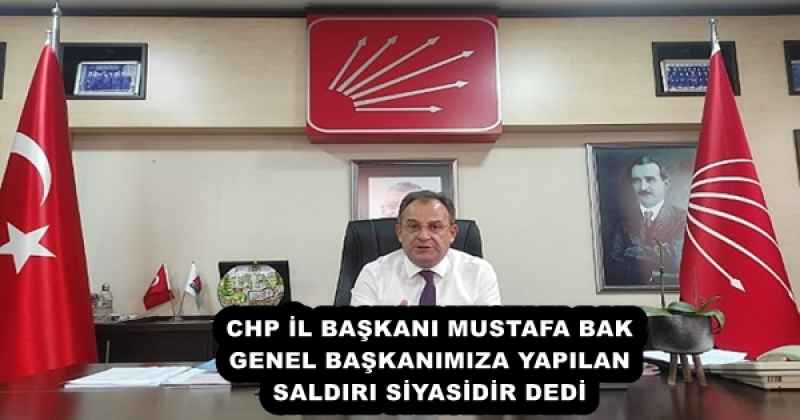 CHP İL BAŞKANI MUSTAFA BAK GENEL BAŞKANIMIZA YAPILAN SALDIRI SİYASİDİR DEDİ