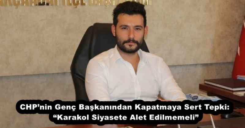 CHPnin Genç Başkanından Kapatmaya Sert Tepki: Karakol Siyasete Alet Edilmemeli”