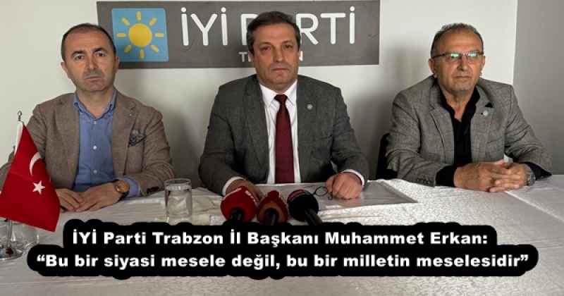 İYİ Parti Trabzon İl Başkanı Muhammet Erkan: “Bu bir siyasi mesele değil, bu bir milletin meselesidir”