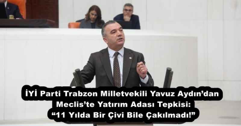 İYİ Parti Trabzon Milletvekili Yavuz Aydın’dan Meclis’te Yatırım Adası Tepkisi: “11 Yılda Bir Çivi Bile Çakılmadı!”