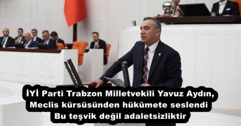 İYİ Parti Trabzon Milletvekili Yavuz Aydın, Meclis kürsüsünden hükûmete seslendi Bu teşvik değil adaletsizliktir