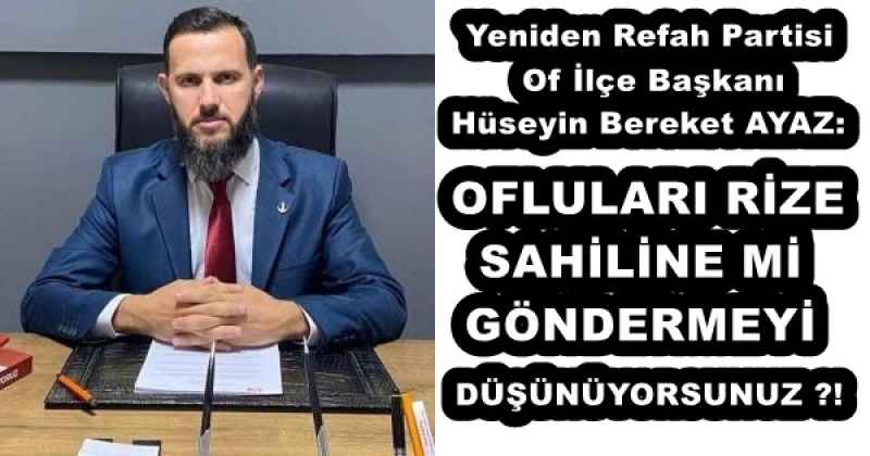 Yeniden Refah Partisi Of İlçe Başkanı Hüseyin Bereket AYAZ:  OFLULARI RİZE SAHİLİNE Mİ GÖNDERMEYİ DÜŞÜNÜYORSUNUZ ?!