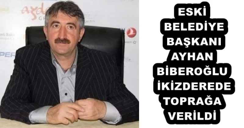 ESKİ BELEDİYE BAŞKANI AYHAN BİBEROĞLU İKİZDEREDE TOPRAĞA VERİLDİ