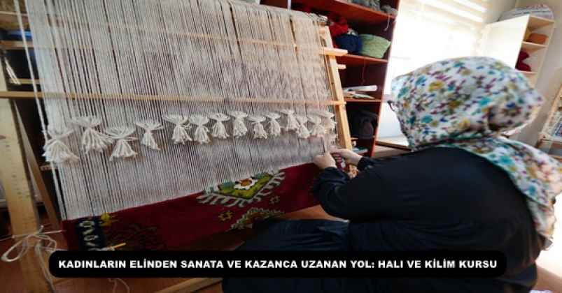 KADINLARIN ELİNDEN SANATA VE KAZANCA UZANAN YOL: HALI VE KİLİM KURSU