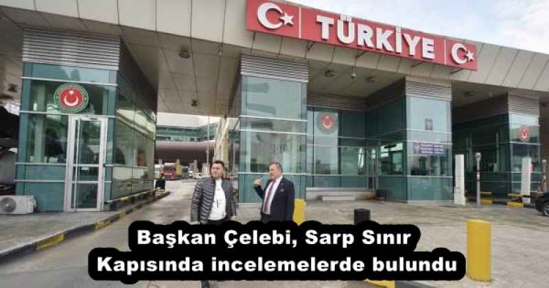 Başkan Çelebi, Sarp Sınır Kapısında incelemelerde bulundu