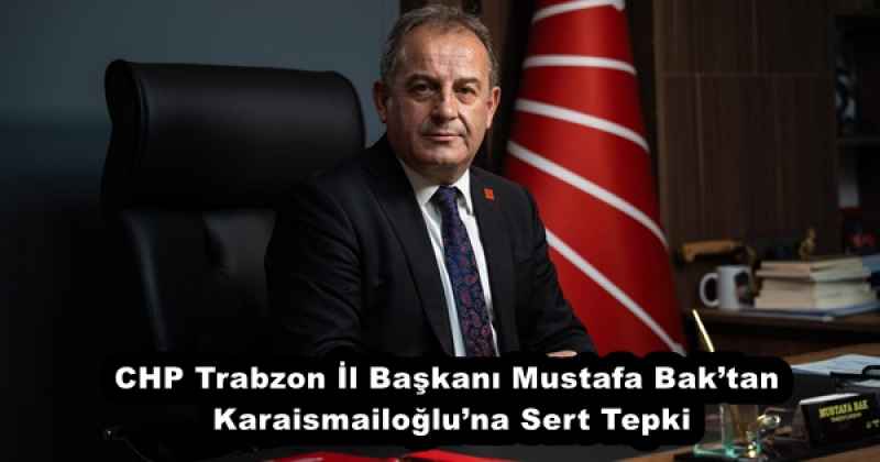 CHP Trabzon İl Başkanı Mustafa Bak’tan Karaismailoğlu’na Sert Tepki