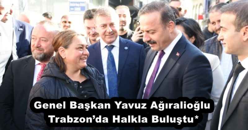 Genel Başkan Yavuz Ağıralioğlu Trabzon’da Halkla Buluştu*