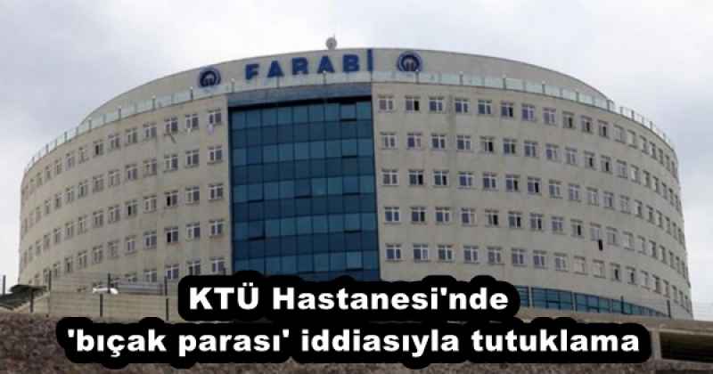 KTÜ Hastanesi'nde 'bıçak parası' iddiasıyla tutuklama