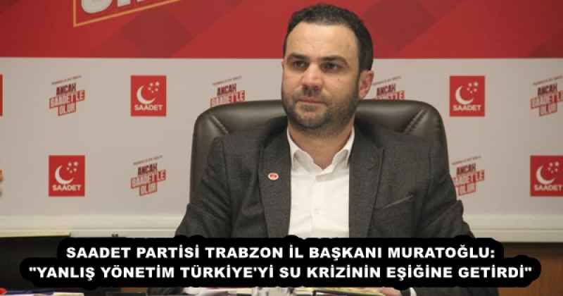 SAADET PARTİSİ TRABZON İL BAŞKANI MURATOĞLU: "YANLIŞ YÖNETİM TÜRKİYE'Yİ SU KRİZİNİN EŞİĞİNE GETİRDİ"