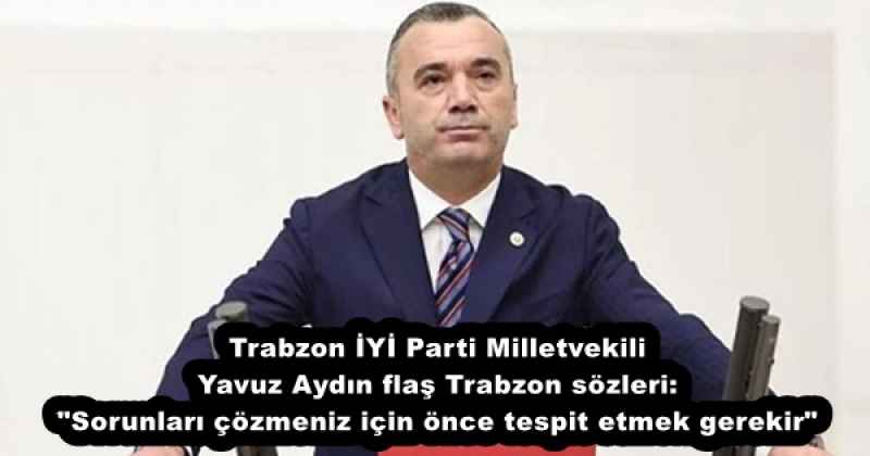 Trabzon İYİ Parti Milletvekili Yavuz Aydın flaş Trabzon sözleri: "Sorunları çözmeniz için önce tespit etmek gerekir"