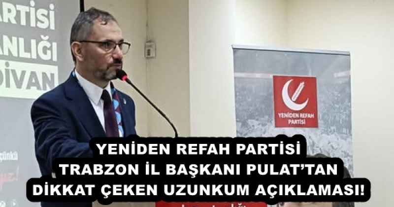 YENİDEN REFAH PARTİSİ TRABZON İL BAŞKANI PULAT’TAN DİKKAT ÇEKEN UZUNKUM AÇIKLAMASI! 