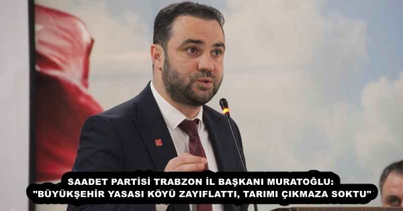 SAADET PARTİSİ TRABZON İL BAŞKANI MURATOĞLU: "BÜYÜKŞEHİR YASASI KÖYÜ ZAYIFLATTI, TARIMI ÇIKMAZA SOKTU"