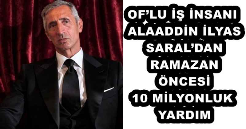 OF’LU İŞ İNSANI ALAADDİN İLYAS SARAL’DAN RAMAZAN ÖNCESİ 10 MİLYONLUK YARDIM