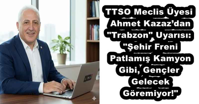 TTSO Meclis Üyesi Ahmet Kazaz’dan "Trabzon" Uyarısı: "Şehir Freni Patlamış Kamyon Gibi, Gençler Gelecek Göremiyor!"