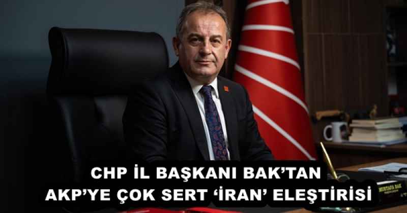 CHP İL BAŞKANI BAK’TAN AKP’YE ÇOK SERT ‘İRAN’ ELEŞTİRİSİ