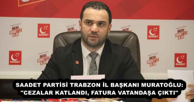SAADET PARTİSİ TRABZON İL BAŞKANI MURATOĞLU: "CEZALAR KATLANDI, FATURA VATANDAŞA ÇIKTI"