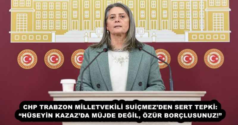 CHP TRABZON MİLLETVEKİLİ SUİÇMEZ’DEN SERT TEPKİ: “HÜSEYİN KAZAZ’DA MÜJDE DEĞİL, ÖZÜR BORÇLUSUNUZ!”