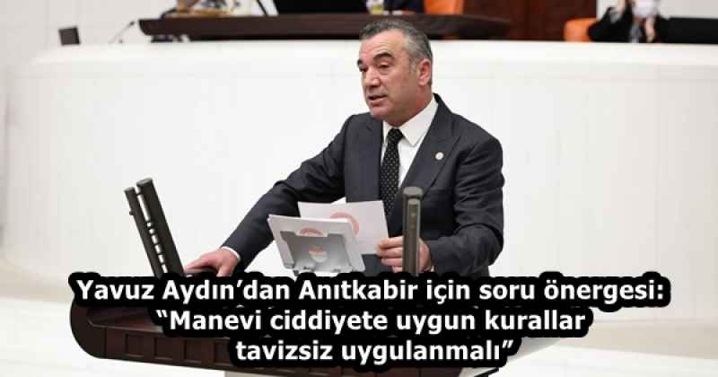 Yavuz Aydın’dan Anıtkabir için soru önergesi: “Manevi ciddiyete uygun kurallar tavizsiz uygulanmalı”