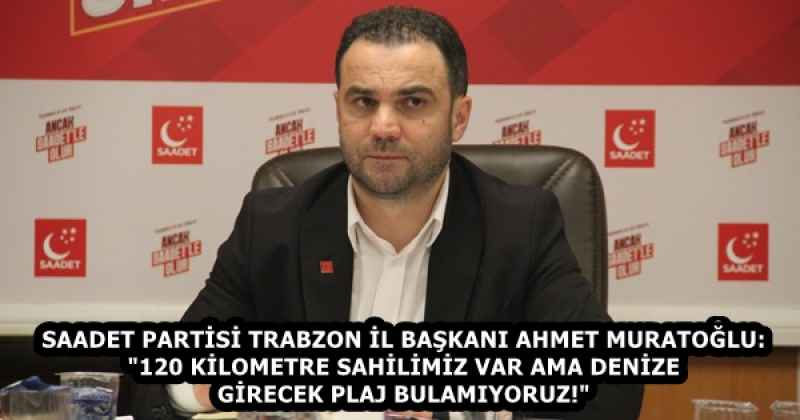 SAADET PARTİSİ TRABZON İL BAŞKANI AHMET MURATOĞLU: "120 KİLOMETRE SAHİLİMİZ VAR AMA DENİZE GİRECEK PLAJ BULAMIYORUZ!"