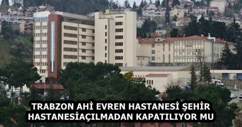 TRABZON AHİ EVREN HASTANESİ ŞEHİR HASTANESİ AÇILMADAN KAPATILIYOR MU