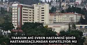 TRABZON AHİ EVREN HASTANESİ ŞEHİR HASTANESİ AÇILMADAN KAPATILIYOR MU