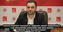 SAADET PARTİSİ TRABZON İL BAŞKANI AHMET MURATOĞLU: "120 KİLOMETRE SAHİLİMİZ VAR AMA DENİZE GİRECEK PLAJ BULAMIYORUZ!"