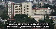 TRABZON AHİ EVREN HASTANESİ ŞEHİR HASTANESİ AÇILMADAN KAPATILIYOR MU